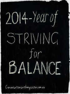 I am going to step into foreign territory here and go where no man/women has gone before - I am publicly declaring a change of name of my 2014 theme to Striving For Balance. Join me in Naming Your Year if you are looking for a fun and flexible way to focus and kick goals! 